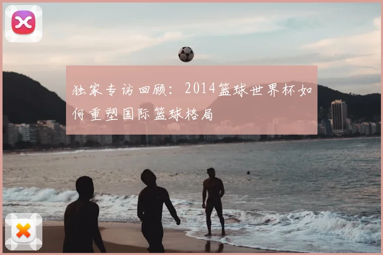 独家专访回顾：2014篮球世界杯如何重塑国际篮球格局