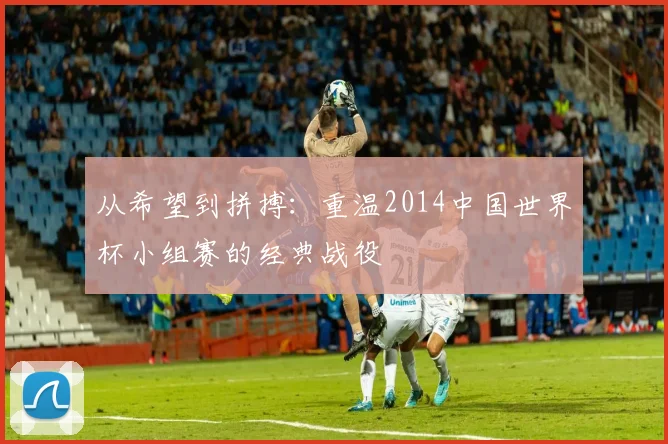 从希望到拼搏：重温2014中国世界杯小组赛的经典战役