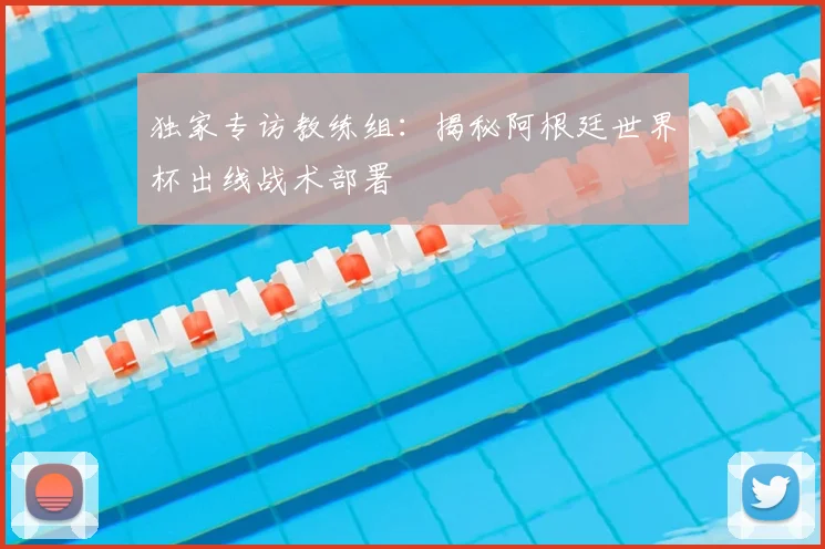 独家专访教练组:揭秘阿根廷世界杯出线战术部署