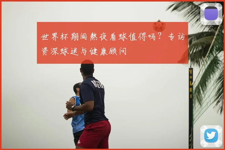 世界杯期间熬夜看球值得吗?专访资深球迷与健康顾问