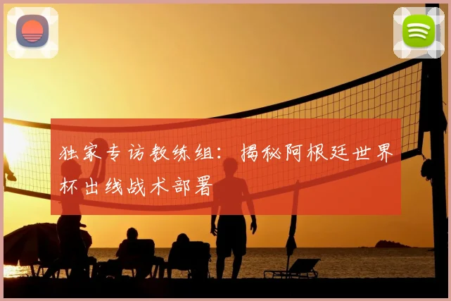 独家专访教练组：揭秘阿根廷世界杯出线战术部署