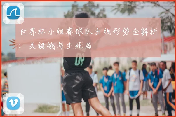 世界杯小组赛球队出线形势全解析：关键战与生死局