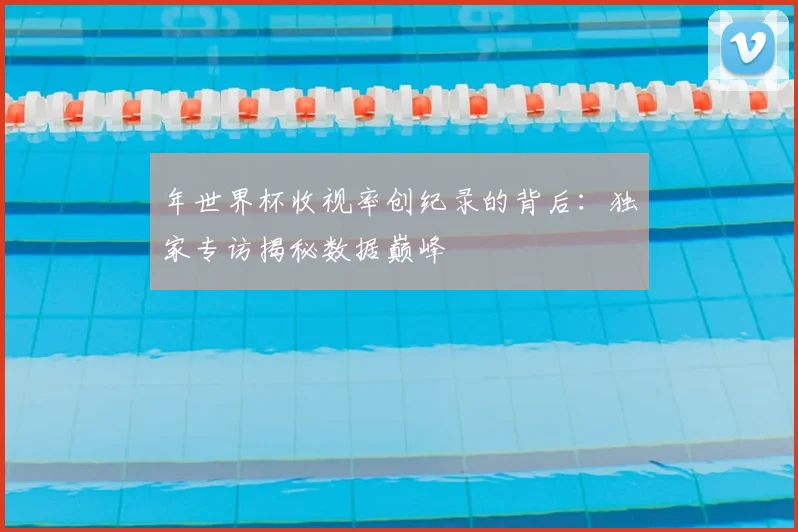 年世界杯收视率创纪录的背后：独家专访揭秘数据巅峰