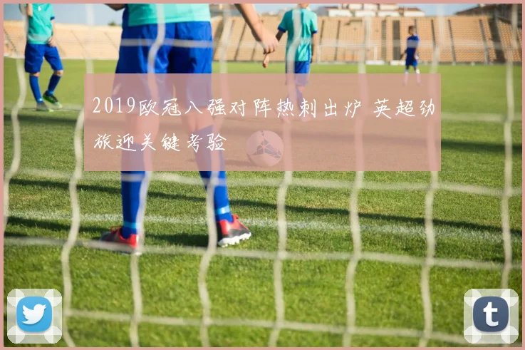 2019欧冠八强对阵热刺出炉 英超劲旅迎关键考验