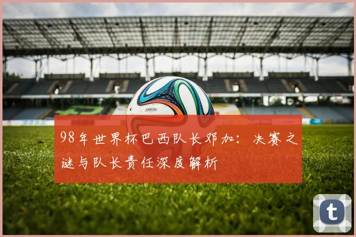 98年世界杯巴西队长邓加：决赛之谜与队长责任深度解析