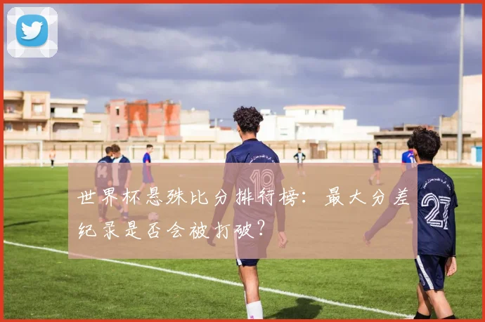 世界杯悬殊比分排行榜：最大分差纪录是否会被打破？