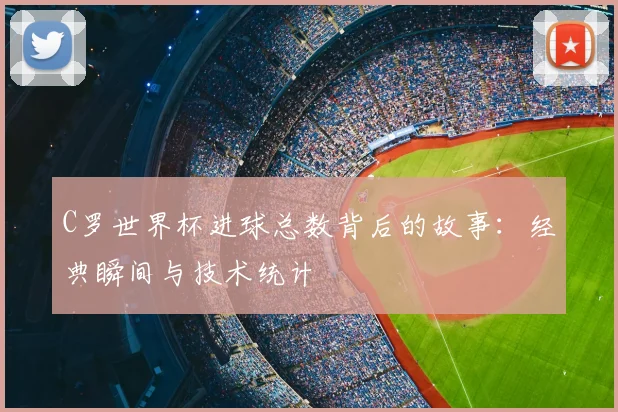 C罗世界杯进球总数背后的故事：经典瞬间与技术统计