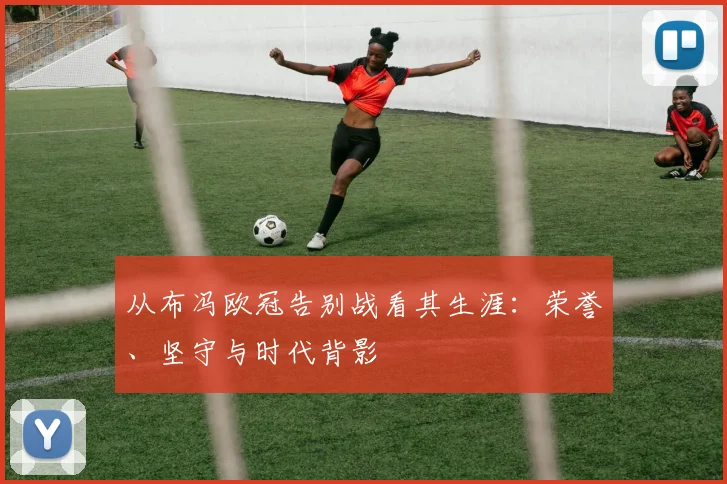 从布冯欧冠告别战看其生涯：荣誉、坚守与时代背影