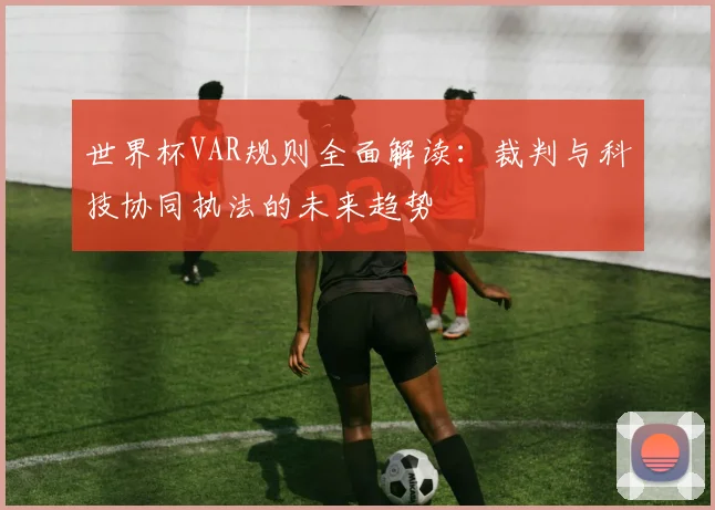 世界杯VAR规则全面解读：裁判与科技协同执法的未来趋势