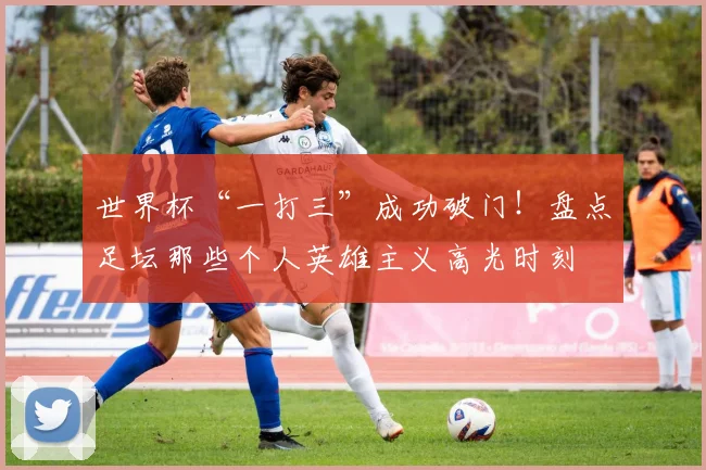 世界杯“一打三”成功破门！盘点足坛那些个人英雄主义高光时刻