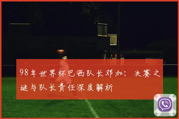 98年世界杯巴西队长邓加：决赛之谜与队长责任深度解析