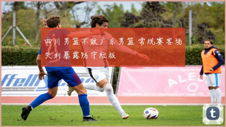 四川男篮不敌广东男篮 常规赛客场失利暴露防守短板